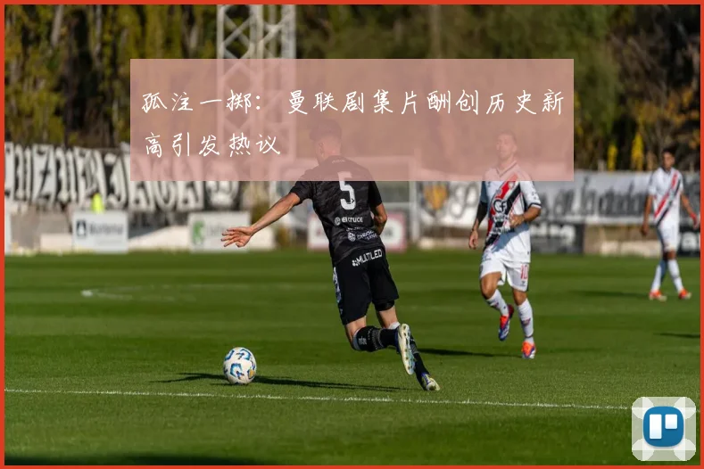 孤注一掷：曼联剧集片酬创历史新高引发热议