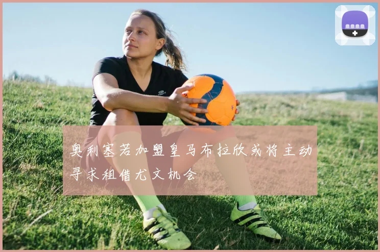 奥利塞若加盟皇马布拉欣或将主动寻求租借尤文机会