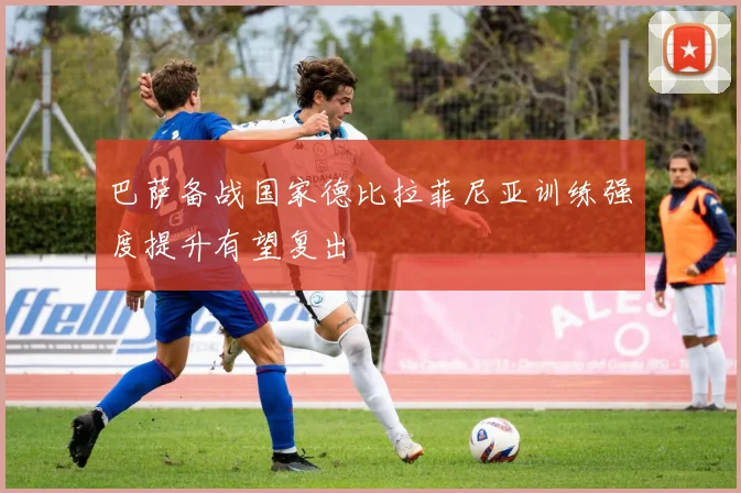 巴萨备战国家德比拉菲尼亚训练强度提升有望复出