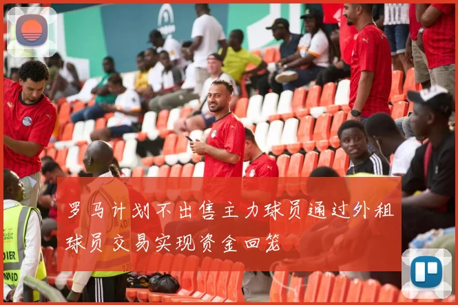 罗马计划不出售主力球员通过外租球员交易实现资金回笼