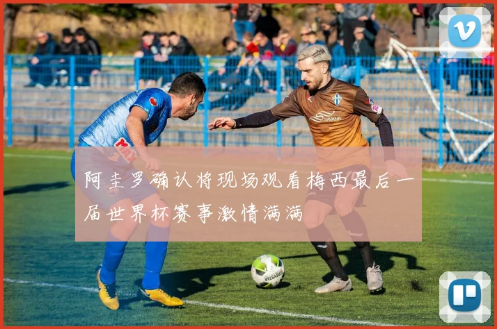 阿圭罗确认将现场观看梅西最后一届世界杯赛事激情满满