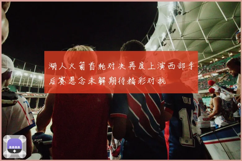 湖人火箭首轮对决再度上演西部季后赛悬念未解期待精彩对抗