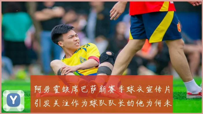 阿劳霍缺席巴萨新赛季球衣宣传片引发关注作为球队队长的他为何未现身
