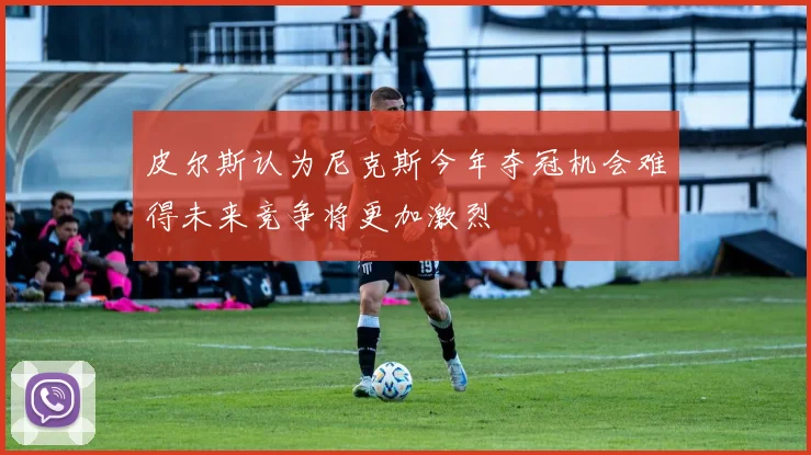 皮尔斯认为尼克斯今年夺冠机会难得未来竞争将更加激烈