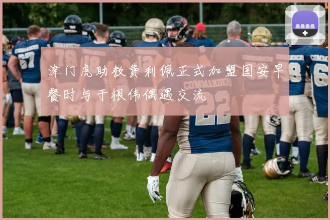 津门虎助教费利佩正式加盟国安早餐时与于根伟偶遇交流
