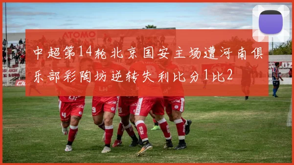 中超第14轮北京国安主场遭河南俱乐部彩陶坊逆转失利比分1比2