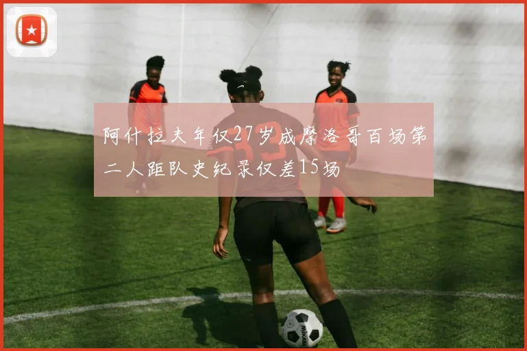 阿什拉夫年仅27岁成摩洛哥百场第二人距队史纪录仅差15场