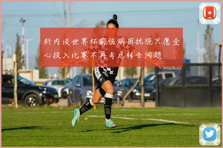 科内谈世界杯前伤病困扰现只愿全心投入比赛不再考虑转会问题
