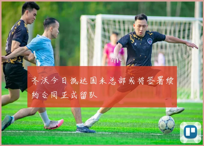 齐沃今日抵达国米总部或将签署续约合同正式留队