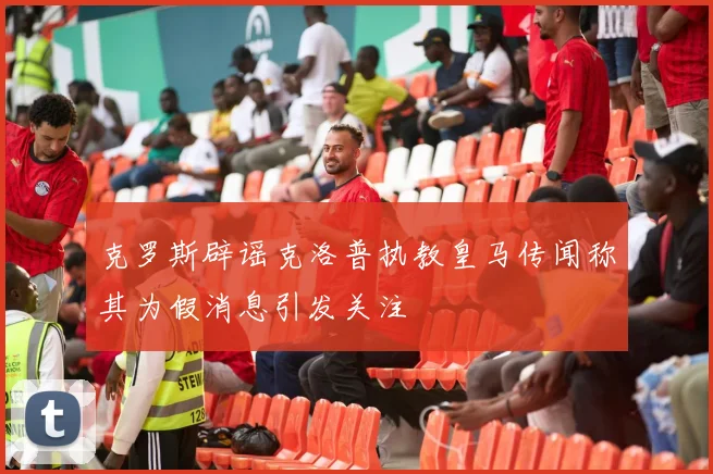 克罗斯辟谣克洛普执教皇马传闻称其为假消息引发关注